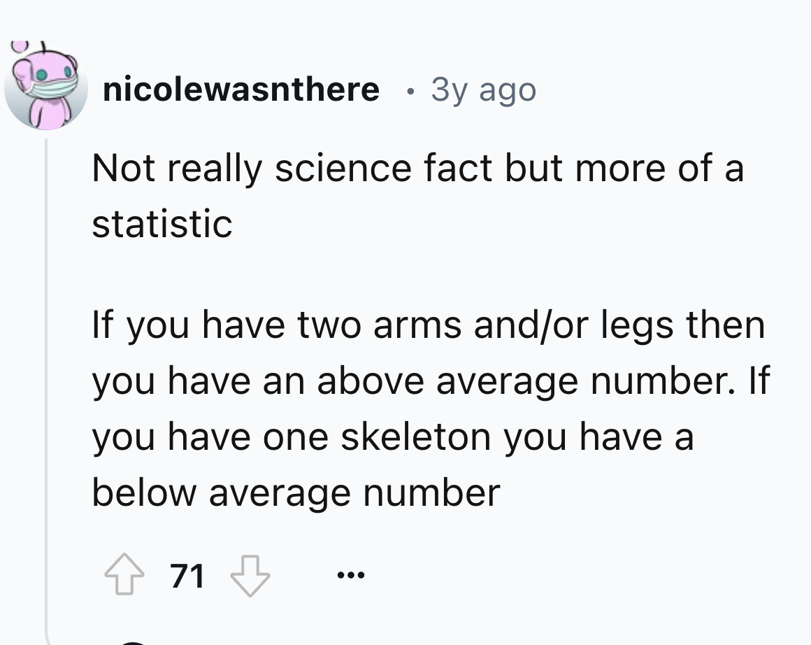 number - nicolewasnthere 3y ago Not really science fact but more of a statistic If you have two arms andor legs then you have an above average number. If you have one skeleton you have a below average number 71